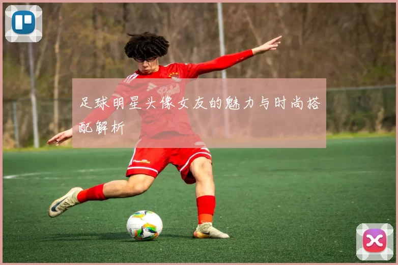 足球明星头像女友的魅力与时尚搭配解析