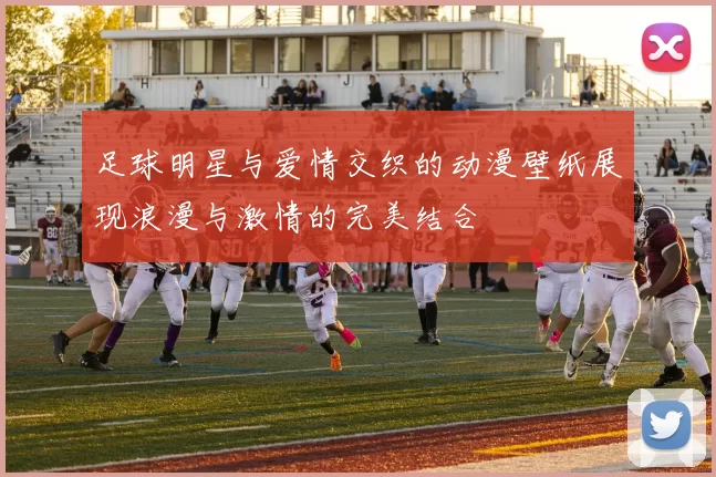 足球明星与爱情交织的动漫壁纸展现浪漫与激情的完美结合