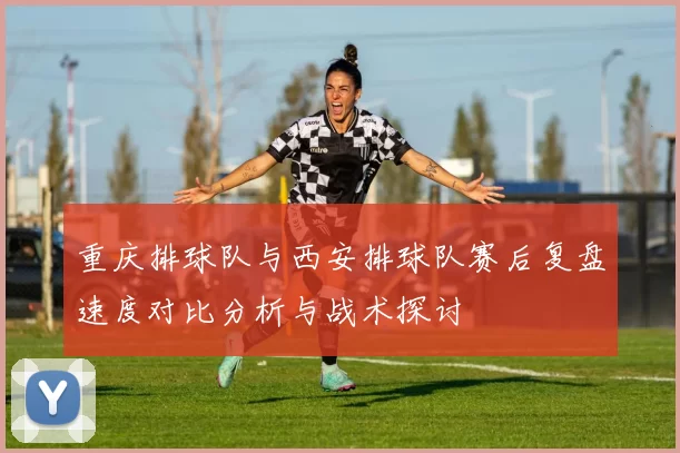重庆排球队与西安排球队赛后复盘速度对比分析与战术探讨