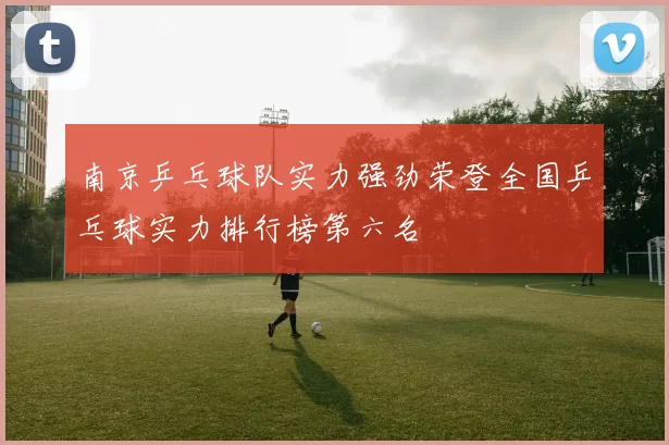 南京乒乓球队实力强劲荣登全国乒乓球实力排行榜第六名