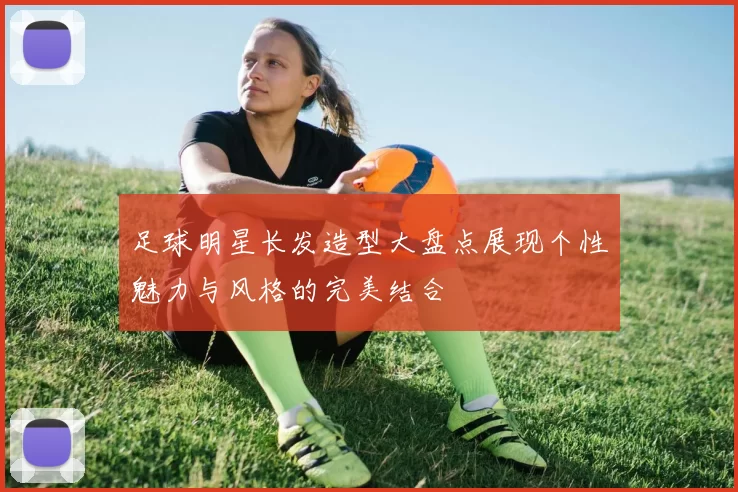 足球明星长发造型大盘点展现个性魅力与风格的完美结合