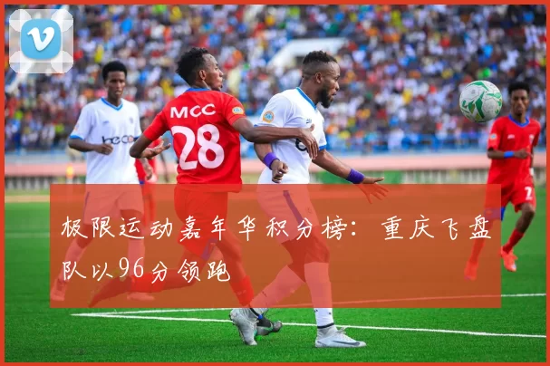 极限运动嘉年华积分榜：重庆飞盘队以96分领跑