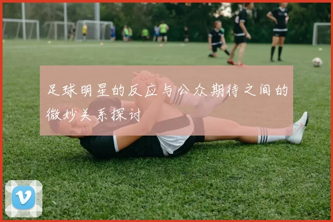 足球明星的反应与公众期待之间的微妙关系探讨
