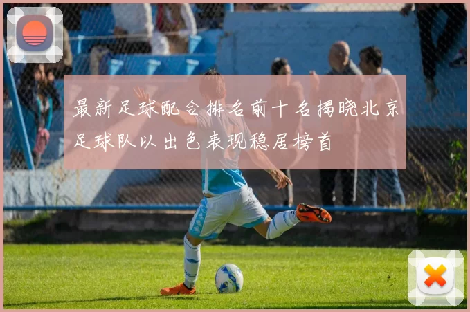 最新足球配合排名前十名揭晓北京足球队以出色表现稳居榜首